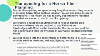 The opening for a Horror film -
Planning
> For our film opening we spent a very long time researching aspects
of existing horror films such as location, sound and mise-en-scéne
conventions. This meant we had to carry out extensive research
into what we wanted to use in our film opening.
> We created a location scouting sheet to help us decide on a
location and from this we decided to use Pelhurst on
Sawbridgeworth Road as the location for the house scene of the
film opening and then the Prisoner of War Camp located in Hatfield
Heath.
> We also looked into the conventions of horror films to decide on
aspects such as costume, makeup, lighting, sound and titles.
 