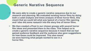 Generic Narative Sequence
> We were able to create a generic narative sequence due to our
research and planning. We evaluated existing horror films by doing
both a codal analysis and times analysis of three horror films, this
meant that we could tell what was typical of a horror film opening
and I also did some research into the story line of horror films.
> We then created a Prezi in our chosen groups with several horror
film ideas and presented them to the class. This helped us to
create a generic narative sequence because it meant that we had
gained audience feedback and the audience also gave suggestions
on how these could be improved. This also meant
we were learning what people wanted to see in a
horror film.
 