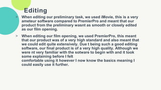 Editing
> When editing our preliminary task, we used iMovie, this is a very
ameteur software compared to PremierPro and meant that our
product from the preliminary wasnt as smooth or closely edited
as our film opening.
> When editing our film opening, we used PremierPro, this meant
that our product was of a very high standard and also meant that
we could edit quite extensively. Due t being such a good editing
software, our final product is of a very high quality. Although we
were nt very familiar with the sotware to begin with and it took
some explaining before I felt
comfortable using it however I now know the basics meaning I
could easily use it further.
 