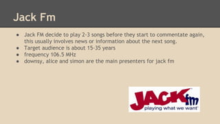 Jack Fm
● Jack FM decide to play 2-3 songs before they start to commentate again,
this usually involves news or information about the next song.
● Target audience is about 15-35 years
● frequency 106.5 MHz
● downsy, alice and simon are the main presenters for jack fm
 