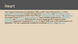 Heart
Heart began broadcasting on 6 September 1994, as 100.7 Heart FM being the UK's third
Independent Regional Radio station, five days after Century Radio and Jazz FM North West.
The first song to be played on 100.7 Heart FM was "Something Got Me Started", by Simply Red.
Its original format of "soft adult contemporary" music included artists such as Lionel Richie,
Simply Red and Tina Turner. Reflecting this, its early slogan was 100.7 degrees cooler!.
Heart 106.2 began test transmissions in London in August 1995, prior to the station launch on 5
September. The test transmissions included live broadcasts of WPLJ from New York.
 