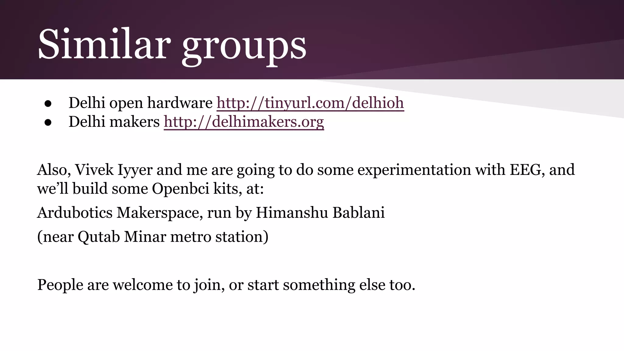 ● Delhi open hardware http://tinyurl.com/delhioh
● Delhi makers http://delhimakers.org
Also, Vivek Iyyer and me are going to do some experimentation with EEG, and
we’ll build some Openbci kits, at:
Ardubotics Makerspace, run by Himanshu Bablani
(near Qutab Minar metro station)
People are welcome to join, or start something else too.
Similar groups
 
