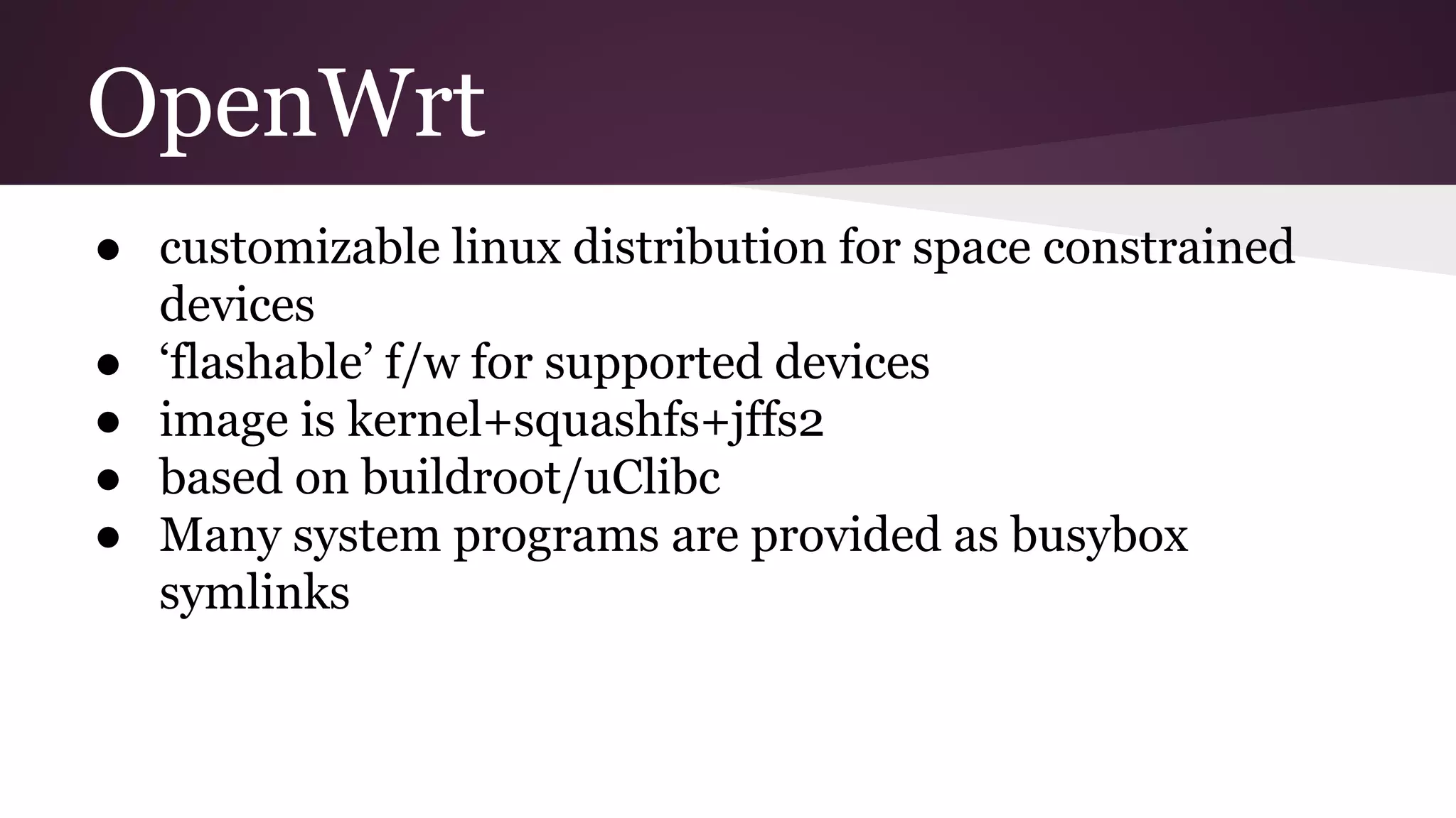 OpenWrt
● customizable linux distribution for space constrained
devices
● ‘flashable’ f/w for supported devices
● image is kernel+squashfs+jffs2
● based on buildroot/uClibc
● Many system programs are provided as busybox
symlinks
 