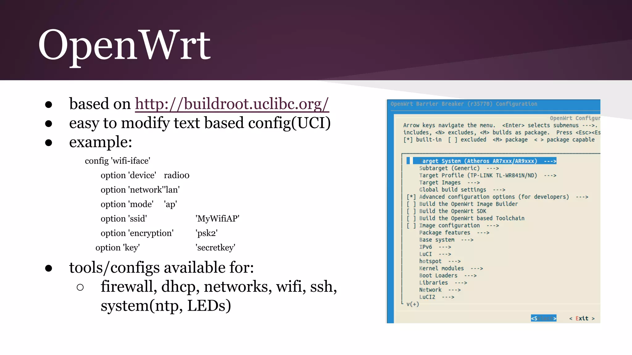 OpenWrt
● based on http://buildroot.uclibc.org/
● easy to modify text based config(UCI)
● example:
config 'wifi-iface'
option 'device' radio0
option 'network''lan'
option 'mode' 'ap'
option 'ssid' 'MyWifiAP'
option 'encryption' 'psk2'
option 'key' 'secretkey'
● tools/configs available for:
○ firewall, dhcp, networks, wifi, ssh,
system(ntp, LEDs)
 