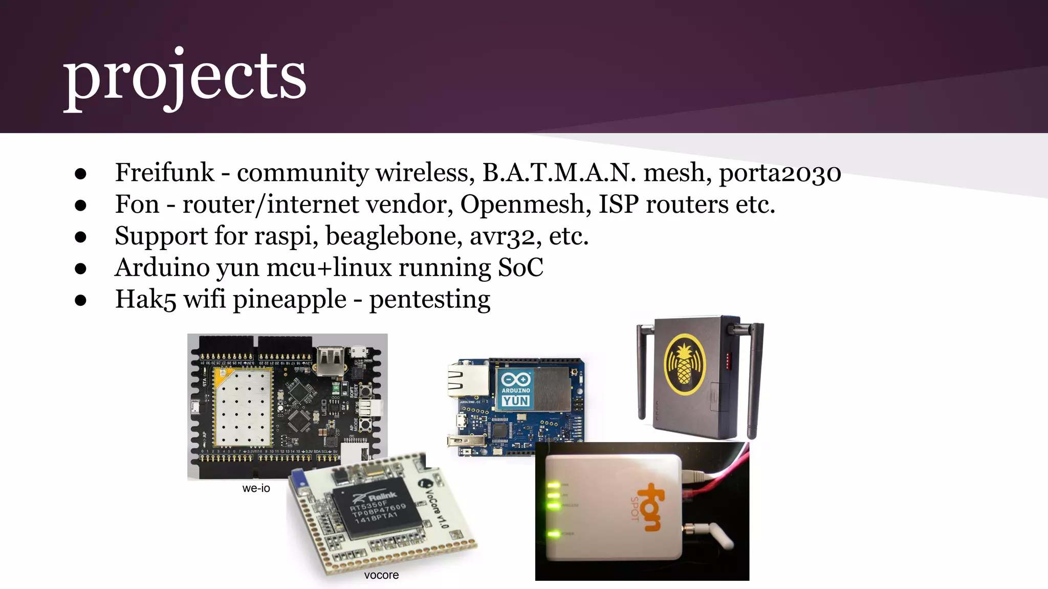 projects
● Freifunk - community wireless, B.A.T.M.A.N. mesh, porta2030
● Fon - router/internet vendor, Openmesh, ISP routers etc.
● Support for raspi, beaglebone, avr32, etc.
● Arduino yun mcu+linux running SoC
● Hak5 wifi pineapple - pentesting
we-io
vocore
 