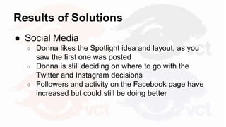 Results of Solutions
● Social Media
○ Donna likes the Spotlight idea and layout, as you
saw the first one was posted
○ Donna is still deciding on where to go with the
Twitter and Instagram decisions
○ Followers and activity on the Facebook page have
increased but could still be doing better
 
