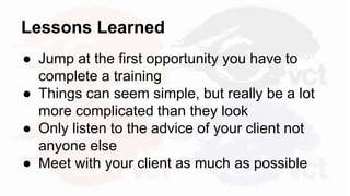 Lessons Learned
● Jump at the first opportunity you have to
complete a training
● Things can seem simple, but really be a lot
more complicated than they look
● Only listen to the advice of your client not
anyone else
● Meet with your client as much as possible
 
