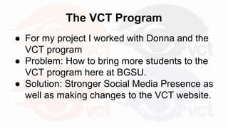 The VCT Program
● For my project I worked with Donna and the
VCT program
● Problem: How to bring more students to the
VCT program here at BGSU.
● Solution: Stronger Social Media Presence as
well as making changes to the VCT website.
 