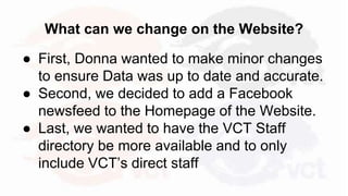 What can we change on the Website?
● First, Donna wanted to make minor changes
to ensure Data was up to date and accurate.
● Second, we decided to add a Facebook
newsfeed to the Homepage of the Website.
● Last, we wanted to have the VCT Staff
directory be more available and to only
include VCT’s direct staff
 