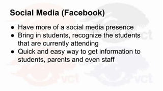 Social Media (Facebook)
● Have more of a social media presence
● Bring in students, recognize the students
that are currently attending
● Quick and easy way to get information to
students, parents and even staff
 