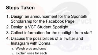 Steps Taken
1. Design an announcement for the Spontelli
Scholarship for the Facebook Page
2. Design a VCT Student Spotlight
3. Collect information for the spotlight from staff
4. Discuss the possibilities of a Twitter and
Instagram with Donna
a. Weigh pros and cons
b. Explain uses for each
 