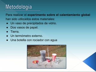 Para realizar el experimento sobre el calentamiento global
han sido utilizados estos materiales:
● Un vaso de precipitados de vidrio.
● Dos vasos de papel.
● Tierra.
● Un termómetro externo.
● Una botella con rociador con agua
 