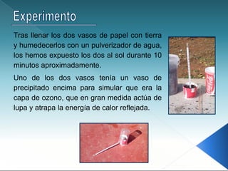 Tras llenar los dos vasos de papel con tierra
y humedecerlos con un pulverizador de agua,
los hemos expuesto los dos al sol durante 10
minutos aproximadamente.
Uno de los dos vasos tenía un vaso de
precipitado encima para simular que era la
capa de ozono, que en gran medida actúa de
lupa y atrapa la energía de calor reflejada.
 