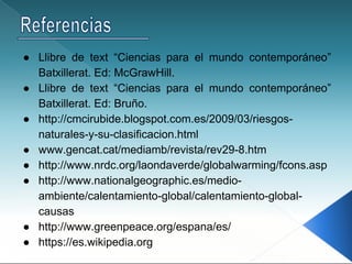 ● Llibre de text “Ciencias para el mundo contemporáneo”
Batxillerat. Ed: McGrawHill.
● Llibre de text “Ciencias para el mundo contemporáneo”
Batxillerat. Ed: Bruño.
● http://cmcirubide.blogspot.com.es/2009/03/riesgos-
naturales-y-su-clasificacion.html
● www.gencat.cat/mediamb/revista/rev29-8.htm
● http://www.nrdc.org/laondaverde/globalwarming/fcons.asp
● http://www.nationalgeographic.es/medio-
ambiente/calentamiento-global/calentamiento-global-
causas
● http://www.greenpeace.org/espana/es/
● https://es.wikipedia.org
 