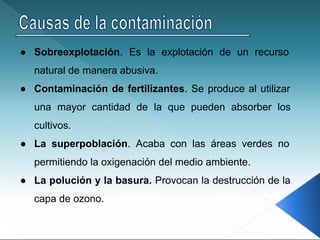● Sobreexplotación. Es la explotación de un recurso
natural de manera abusiva.
● Contaminación de fertilizantes. Se produce al utilizar
una mayor cantidad de la que pueden absorber los
cultivos.
● La superpoblación. Acaba con las áreas verdes no
permitiendo la oxigenación del medio ambiente.
● La polución y la basura. Provocan la destrucción de la
capa de ozono.
 