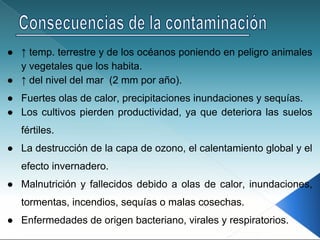 ● ↑ temp. terrestre y de los océanos poniendo en peligro animales
y vegetales que los habita.
● ↑ del nivel del mar (2 mm por año).
● Fuertes olas de calor, precipitaciones inundaciones y sequías.
● Los cultivos pierden productividad, ya que deteriora las suelos
fértiles.
● La destrucción de la capa de ozono, el calentamiento global y el
efecto invernadero.
● Malnutrición y fallecidos debido a olas de calor, inundaciones,
tormentas, incendios, sequías o malas cosechas.
● Enfermedades de origen bacteriano, virales y respiratorios.
 