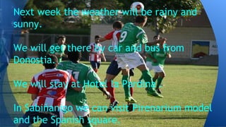 Next week the weather will be rainy and
sunny.
We will get there by car and bus from
Donostia.
We will stay at Hotel la Pardina .
In Sabiñanigo we can visit Pirenarium model
and the Spanish square.