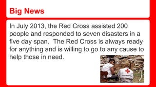 Big News
In July 2013, the Red Cross assisted 200
people and responded to seven disasters in a
five day span. The Red Cross is always ready
for anything and is willing to go to any cause to
help those in need.
 