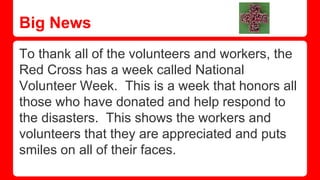 Big News
To thank all of the volunteers and workers, the
Red Cross has a week called National
Volunteer Week. This is a week that honors all
those who have donated and help respond to
the disasters. This shows the workers and
volunteers that they are appreciated and puts
smiles on all of their faces.
 