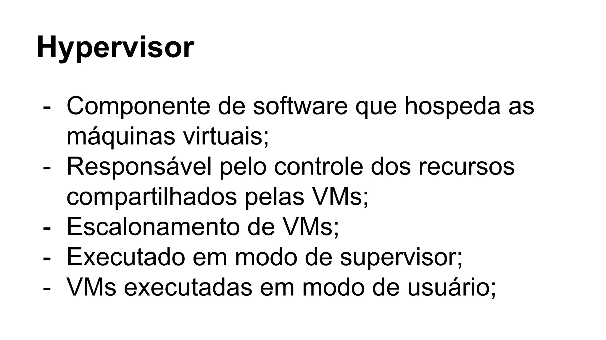 Hypervisor
- Componente de software que hospeda as
máquinas virtuais;
- Responsável pelo controle dos recursos
compartilhados pelas VMs;
- Escalonamento de VMs;
- Executado em modo de supervisor;
- VMs executadas em modo de usuário;
 