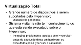 Virtualização Total
- Grande número de dispositivos a serem
suportados pelo Hypervisor;
- Dispositivos genéricos;
- Sistema visitante não tem conhecimento do
que está sendo executado sobre o
Hypervisor;
- Instruções previamente testadas pelo Hypervisor
antes da execução direta em hardware, ou
executadas pelo Hypervisor e simuladas.
 