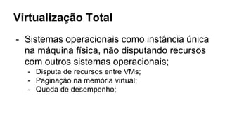 Virtualização Total
- Sistemas operacionais como instância única
na máquina física, não disputando recursos
com outros sistemas operacionais;
- Disputa de recursos entre VMs;
- Paginação na memória virtual;
- Queda de desempenho;
 