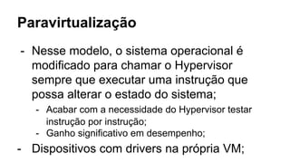 Paravirtualização
- Nesse modelo, o sistema operacional é
modificado para chamar o Hypervisor
sempre que executar uma instrução que
possa alterar o estado do sistema;
- Acabar com a necessidade do Hypervisor testar
instrução por instrução;
- Ganho significativo em desempenho;
- Dispositivos com drivers na própria VM;
 