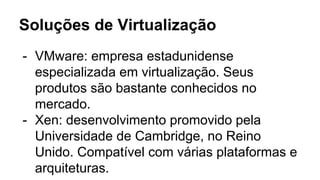 Soluções de Virtualização
- VMware: empresa estadunidense
especializada em virtualização. Seus
produtos são bastante conhecidos no
mercado.
- Xen: desenvolvimento promovido pela
Universidade de Cambridge, no Reino
Unido. Compatível com várias plataformas e
arquiteturas.
 