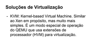 Soluções de Virtualização
- KVM: Kernel-based Virtual Machine. Similar
ao Xen em propósito, mas muito mais
simples. É um modo especial de operação
do QEMU que usa extensões de
processador (HVM) para virtualização.
 
