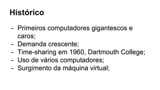 Histórico
- Primeiros computadores gigantescos e
caros;
- Demanda crescente;
- Time-sharing em 1960, Dartmouth College;
- Uso de vários computadores;
- Surgimento da máquina virtual;
 