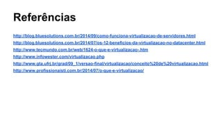 Referências
http://blog.bluesolutions.com.br/2014/09/como-funciona-virtualizacao-de-servidores.html
http://blog.bluesolutions.com.br/2014/07/os-12-beneficios-da-virtualizacao-no-datacenter.html
http://www.tecmundo.com.br/web/1624-o-que-e-virtualizacao-.htm
http://www.infowester.com/virtualizacao.php
http://www.gta.ufrj.br/grad/09_1/versao-final/virtualizacao/conceito%20de%20virtualizacao.html
http://www.profissionaisti.com.br/2014/07/o-que-e-virtualizacao/
 