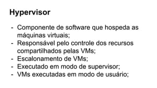 Hypervisor
- Componente de software que hospeda as
máquinas virtuais;
- Responsável pelo controle dos recursos
compartilhados pelas VMs;
- Escalonamento de VMs;
- Executado em modo de supervisor;
- VMs executadas em modo de usuário;
 