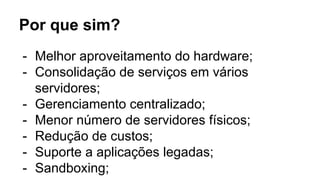 Por que sim?
- Melhor aproveitamento do hardware;
- Consolidação de serviços em vários
servidores;
- Gerenciamento centralizado;
- Menor número de servidores físicos;
- Redução de custos;
- Suporte a aplicações legadas;
- Sandboxing;
 