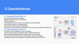 2.Características
2.1.Características Web 1.0
-Pocos productores de contenidos.
-Muchos lectores de estos contenidos.
-Páginas estáticas.
-La actualización de los sitios no se realiza en forma periódica.
-Sitios direccionales y no colaborativos.
-Los usuarios son lectores consumidores.
-Interacción mínima reducida a formularios de contacto, inscripción, boletines, etc.
2.2.Características web 2.0
-El usuario es el protagonista, crea y comparte.
-Cuantos más usuarios comparten mayor utilidad del servicio.
-No es necesario grandes conocimientos para crear contenido.
-Es una técnica de desarrollo web que combina varias tecnologías.
-Consigue que sea una navegación más ágil y sencilla que con Web 1.0.
 