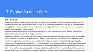 3. Evolución de la Web
Web 1.0-web 2.0
La Web 1.0 empezó en los años 60's junto al Internet, de la forma más básica que existe, con navegadores de solo texto, era
bastante rápido pero muy simple. Después en los 90 surgió HTML como lenguaje hipertexto e hizo que las páginas Web sean
más agradables a la vista y puedan contener componentes como imágenes, formatos y colores. Los primeros navegadores
visuales fueron Netscape e Internet Explorer.
Esta Web es de solo lectura, ya que el usuario no puede interactuar con el contenido de la página . Estando la información
totalmente limitada a lo que el Webmaster pueda publicar.
La Web 2.0 en cambio, es un concepto que se originó en una sesión de brainstorming (o lluvia de ideas) A partir de estas ideas,
en una conferencia en octubre de 2004, caracterizan a la Web 2.0 como una nueva actitud o evolución de la Internet, que se
resumía en tres principios básicos: la web como plataforma, la inteligencia colectiva y la arquitectura de la participación.
Dicho de otro modo, este término propuesto por Tim O'Reilly se refiere a una segunda generación en la historia del desarrollo de
tecnología Web, basada en comunidades de usuarios y en una amplia gama de herramientas, como las redes sociales, blogs,
wikis y otros, que fomentan la colaboración y el intercambio de información. La Web 2.0 es también llamada Web social por el
enfoque colaborativo y de construcción social de esta herramienta, donde el usuario es el ente más importante de información.
 