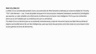 Web 3.0 y Web 4.0
La Web 3.0 es considerada también como una extensión de Web Semántica definida por el premio Nobel Sir Timothy
“Tim” John Berners – Lee. Y trata de poder enriquecer la comunicación mediante metadatos semánticos (ontologías)
que aportan un valor añadido a la información, la diferencian y la hacen más inteligente. Por lo que los contenidos
ahora ya no son tratados por su sintáctica sino por su semántica.
Y la Web 4.0 es un término que se va acuñando recientemente y trata de movernos hacia una Web Ubicua donde el
objetivo primordial será el de unir las inteligencias, para que tanto las personas como las cosas se comuniquen entre
sí para generar la toma de decisiones.
 