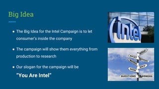 Big Idea
● The Big Idea for the Intel Campaign is to let
consumer’s inside the company
● The campaign will show them everything from
production to research
● Our slogan for the campaign will be
“You Are Intel”
 