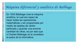 Máquina diferencial y analítica de Babbage
En 1833 Babbage crea la máquina
analítica, la cual era capaz de
hacer todas las operaciones
matemáticas y ser programada por
medio de tarjetas de cartón
perforado y guardar una enorme
cantidad de cifras, es por esto que
a Charles Babbage se le considera
el padre de la informática.
 
