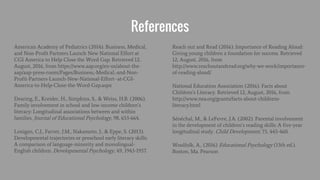 References
American Academy of Pediatrics (2014). Business, Medical,
and Non-Profit Partners Launch New National Effort at
CGI America to Help Close the Word Gap. Retrieved 12,
August, 2016, from https://www.aap.org/en-us/about-the-
aap/aap-press-room/Pages/Business,-Medical,-and-Non-
Profit-Partners-Launch-New-National-Effort--at-CGI-
America-to-Help-Close-the-Word-Gap.aspx
Dearing, E., Kreider, H., Simpkins, S., & Weiss, H.B. (2006).
Family involvement in school and low-income children’s
literacy: Longitudinal associations between and within
families. Journal of Educational Psychology, 98, 653-664.
Lonigan, C.J., Farver, J.M., Nakamoto, J., & Eppe, S. (2013).
Developmental trajectories or preschool early literacy skills:
A comparison of language-minority and monolingual-
English children. Developmental Psychology, 49, 1943-1957.
Reach out and Read (2016). Importance of Reading Aloud:
Giving young children a foundation for success. Retrieved
12, August, 2016, from
http://www.reachoutandread.org/why-we-work/importance-
of-reading-aloud/
National Education Association (2016). Facts about
Children’s Literacy. Retrieved 12, August, 2016, from
http://www.nea.org/grants/facts-about-childrens-
literacy.html
Sénéchal, M., & LeFevre, J.A. (2002). Parental involvement
in the development of children’s reading skills: A five-year
longitudinal study. Child Development, 73, 445-460.
Woolfolk, A., (2016) Educational Psychology (13th ed.).
Boston, Ma. Pearson
 