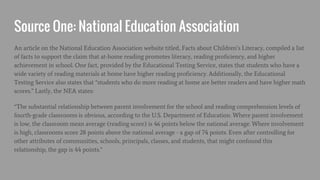 Source One: National Education Association
An article on the National Education Association website titled, Facts about Children’s Literacy, compiled a list
of facts to support the claim that at-home reading promotes literacy, reading proficiency, and higher
achievement in school. One fact, provided by the Educational Testing Service, states that students who have a
wide variety of reading materials at home have higher reading proficiency. Additionally, the Educational
Testing Service also states that “students who do more reading at home are better readers and have higher math
scores.” Lastly, the NEA states:
“The substantial relationship between parent involvement for the school and reading comprehension levels of
fourth-grade classrooms is obvious, according to the U.S. Department of Education. Where parent involvement
is low, the classroom mean average (reading score) is 46 points below the national average. Where involvement
is high, classrooms score 28 points above the national average - a gap of 74 points. Even after controlling for
other attributes of communities, schools, principals, classes, and students, that might confound this
relationship, the gap is 44 points.”
 
