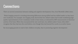 Connections:
There are several connections between reading and cognitive development. One, from Woolfolk (2016) states:
“Brain imaging research is revealing interesting differences among skilled and less-skilled readers as they learn
new vocabulary. For example, one imaging study showed that less-skilled readers had trouble establishing high-
quality representations of new vocabulary words in their brains, as indicated by ERP measurements of electrical
activity of the brain. When they encountered the new word later, less-skilled readers’ brains often didn’t
recognize that they had seen the word before, even though they had learned the words in an earlier lesson.
By encouraging parents to read to their children everyday, they’re promoting cognitive development.
 