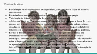 Praticas de leitura:
● Participação em situações que as crianças leiam , ainda que não o façam de maneira
convencional.
● Reconhecimento do próprio nome dentro do conjunto de nomes do grupo
● Valorização da leitura como fonte de prazer e entretenimento.
● A leitura de histórias é um momento em que a criança pode conhecer a forma de viver,
pensar, agir e o universo de valores, costumes e comportamentos de outras culturas
situadas em outros tempos e lugares que não o seu. A partir daí ela pode estabelecer
relações com a sua forma de pensar e o modo de ser do grupo social ao qual pertence.
● Ler não é decifrar palavras. A leitura é um processo em que o leitor realiza um
trabalhoativo de construção do significado do texto, apoiando-se em diferentes
estratégias, como seu conhecimento sobre o assunto, sobre o autor e de tudo o que sabe
sobre a linguagem escrita e o gênero em questão. A leitura de histórias é uma rica fonte
de aprendizagem de novos vocabulários. Um bom texto deve admitir várias
interpretações, superando-se, assim, o mito de que ler é somente extrair informação da
escrita.
 