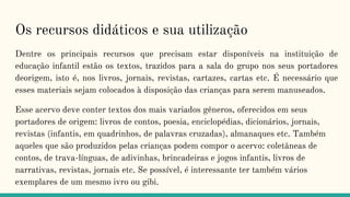 Os recursos didáticos e sua utilização
Dentre os principais recursos que precisam estar disponíveis na instituição de
educação infantil estão os textos, trazidos para a sala do grupo nos seus portadores
deorigem, isto é, nos livros, jornais, revistas, cartazes, cartas etc. É necessário que
esses materiais sejam colocados à disposição das crianças para serem manuseados.
Esse acervo deve conter textos dos mais variados gêneros, oferecidos em seus
portadores de origem: livros de contos, poesia, enciclopédias, dicionários, jornais,
revistas (infantis, em quadrinhos, de palavras cruzadas), almanaques etc. Também
aqueles que são produzidos pelas crianças podem compor o acervo: coletâneas de
contos, de trava-línguas, de adivinhas, brincadeiras e jogos infantis, livros de
narrativas, revistas, jornais etc. Se possível, é interessante ter também vários
exemplares de um mesmo ivro ou gibi.
 