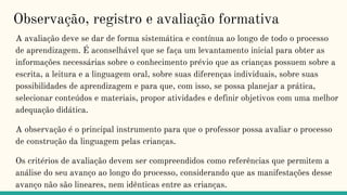 Observação, registro e avaliação formativa
A avaliação deve se dar de forma sistemática e contínua ao longo de todo o processo
de aprendizagem. É aconselhável que se faça um levantamento inicial para obter as
informações necessárias sobre o conhecimento prévio que as crianças possuem sobre a
escrita, a leitura e a linguagem oral, sobre suas diferenças individuais, sobre suas
possibilidades de aprendizagem e para que, com isso, se possa planejar a prática,
selecionar conteúdos e materiais, propor atividades e definir objetivos com uma melhor
adequação didática.
A observação é o principal instrumento para que o professor possa avaliar o processo
de construção da linguagem pelas crianças.
Os critérios de avaliação devem ser compreendidos como referências que permitem a
análise do seu avanço ao longo do processo, considerando que as manifestações desse
avanço não são lineares, nem idênticas entre as crianças.
 