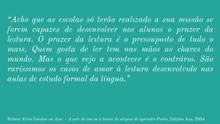 “Acho que as escolas só terão realızado a sua mıssão se
forem capazes de desenvolver nos alunos o prazer da
leıtura. O prazer da leıtura é o pressuposto de tudo o
maıs. Quem gosta de ler tem nas mãos as chaves do
mundo. Mas o que vejo a acontecer é o contrárıo. São
raríssımos os casos de amor à leıtura desenvolvıdo nas
aulas de estudo formal da língua.”
Rubem Alves Gaıolas ou Asas – A arte do voo ou a busca da alegrıa de aprender Porto, Edições Asa, 2004
 