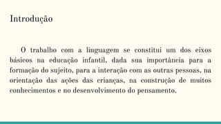 Introdução
O trabalho com a linguagem se constitui um dos eixos
básicos na educação infantil, dada sua importância para a
formação do sujeito, para a interação com as outras pessoas, na
orientação das ações das crianças, na construção de muitos
conhecimentos e no desenvolvimento do pensamento.
 