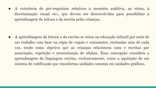 ● A existência de pré-requisitos relativos à memória auditiva, ao ritmo, à
discriminação visual etc., que devem ser desenvolvidos para possibilitar a
aprendizagem da leitura e da escrita pelas crianças.
● A aprendizagem da leitura e da escrita se inicia na educação infantil por meio de
um trabalho com base na cópia de vogais e consoantes, ensinadas uma de cada
vez, tendo como objetivo que as crianças relacionem sons e escritas por
associação, repetição e memorização de sílabas. Essa concepção considera a
aprendizagem da linguagem escrita, exclusivamente, como a aquisição de um
sistema de codificação que transforma unidades sonoras em unidades gráficas.
 