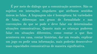 É por meio do diálogo que a comunicação acontece. São os
sujeitos em interações singulares que atribuem sentidos
únicos às falas. A linguagem não é homogênea: há variedades
de falas, diferenças nos graus de formalidade e nas
convenções do que se pode e deve falar em determinadas
situações comunicativas. Quanto mais as crianças puderem
falar em situações diferentes, como contar o que lhes
aconteceu em casa, contar histórias, dar um recado, explicar
um jogo ou pedir uma informação, mais poderão desenvolver
suas capacidades comunicativas de maneira significativa.
 