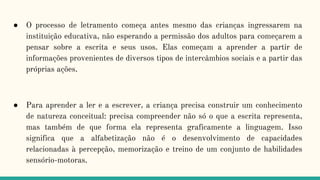 ● O processo de letramento começa antes mesmo das crianças ingressarem na
instituição educativa, não esperando a permissão dos adultos para começarem a
pensar sobre a escrita e seus usos. Elas começam a aprender a partir de
informações provenientes de diversos tipos de intercâmbios sociais e a partir das
próprias ações.
● Para aprender a ler e a escrever, a criança precisa construir um conhecimento
de natureza conceitual: precisa compreender não só o que a escrita representa,
mas também de que forma ela representa graficamente a linguagem. Isso
significa que a alfabetização não é o desenvolvimento de capacidades
relacionadas à percepção, memorização e treino de um conjunto de habilidades
sensório-motoras.
 