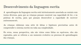 Desenvolvimento da linguagem escrita
A aprendizagem da linguagem escrita está intrinsicamente associada ao contato com
textos diversos, para que as crianças possam construir sua capacidade de ler, e às
práticas de escrita, para que possam desenvolver a capacidade de escrever
autonomamente.
As crianças elaboram uma série de ideias e hipóteses provisórias antes de
compreender o sistema escrito em toda sua complexidade.
Os erros, nessa perspectiva, não são vistos como faltas ou equívocos, eles são
esperados, pois se referem a um momento evolutivo no processo de aprendizagem
das crianças.
 
